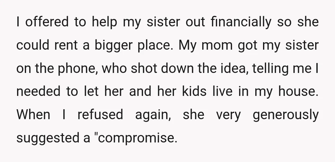 I offered to help my sister out financially so she could rent a bigger place. My mom got my sister on the phone, who shot down the idea, telling me...