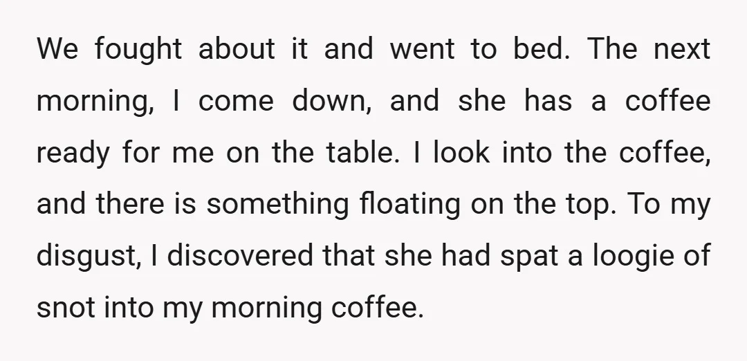 We fought about it and went to bed. The next morning, I come down, and she has a coffee ready for me on the table. I look into the coffee,...