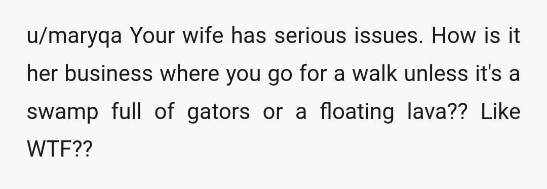u/maryqa Your wife has serious issues. How is it her business where you go for a walk unless it's a swamp full of gators or a floating lava?? Like WTF??...