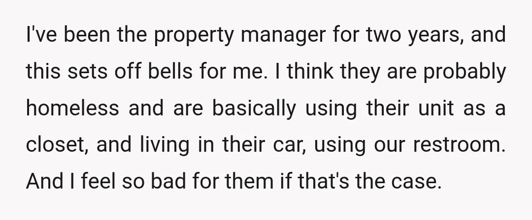 I've been the property manager for two years, and this sets off bells for me. I think they are probably homeless and are basically using their unit as a closet,...