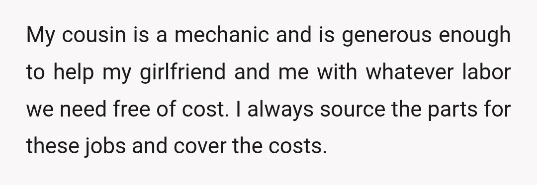 My cousin is a mechanic and is generous enough to help my girlfriend and me with whatever labor we need free of cost. I always source the parts for these...