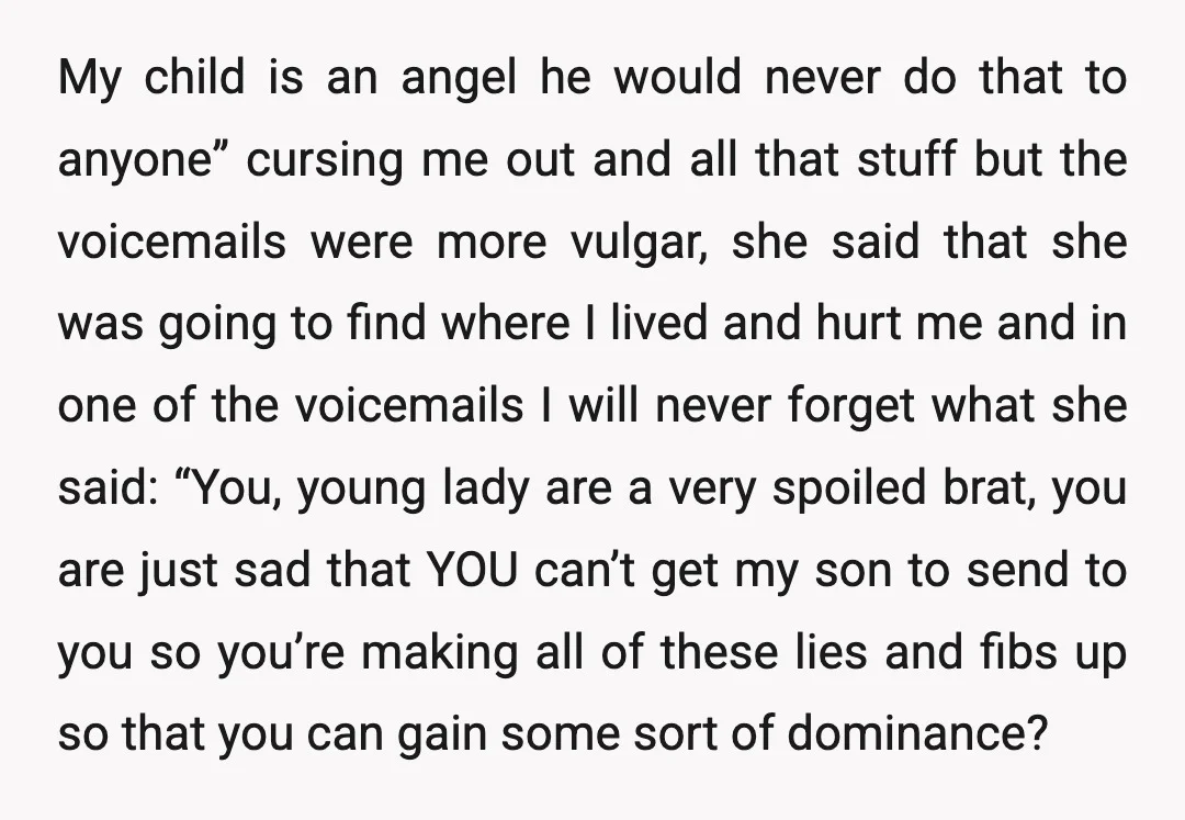 My child is an angel he would never do that to anyone” cursing me out and all that stuff but the voicemails were more vulgar, she said that she was...
