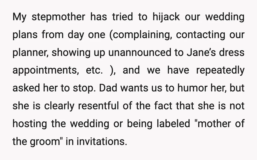 My stepmother has tried to hijack our wedding plans from day one (complaining, contacting our planner, showing up unannounced to Jane’s dress appointments, etc. ), and we have repeatedly asked...