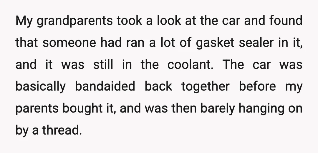 My grandparents took a look at the car and found that someone had ran a lot of gasket sealer in it, and it was still in the coolant. The car...