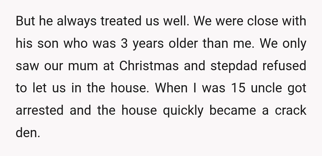But he always treated us well. We were close with his son who was 3 years older than me. We only saw our mum at Christmas and stepdad refused to...