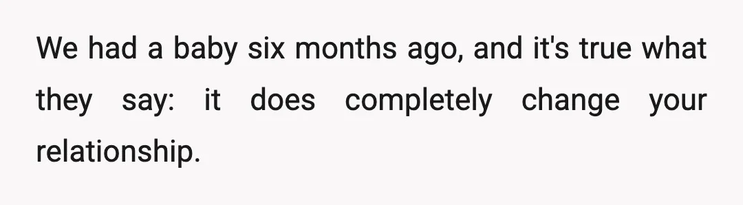 We had a baby six months ago, and it's true what they say: it does completely change your relationship.