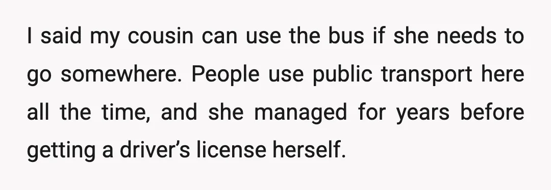 I said my cousin can use the bus if she needs to go somewhere. People use public transport here all the time, and she managed for years before getting a...