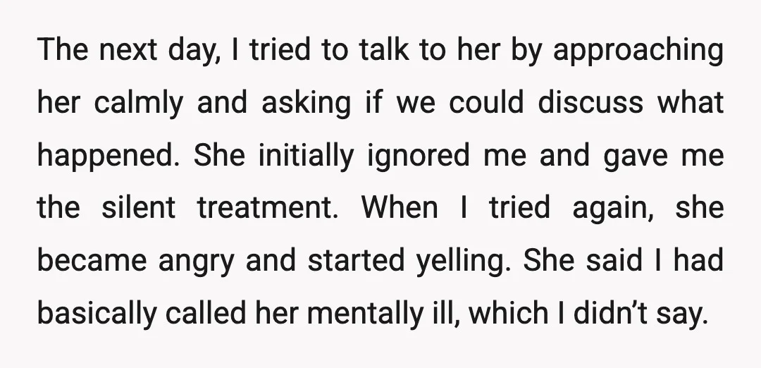 The next day, I tried to talk to her by approaching her calmly and asking if we could discuss what happened. She initially ignored me and gave me the silent...