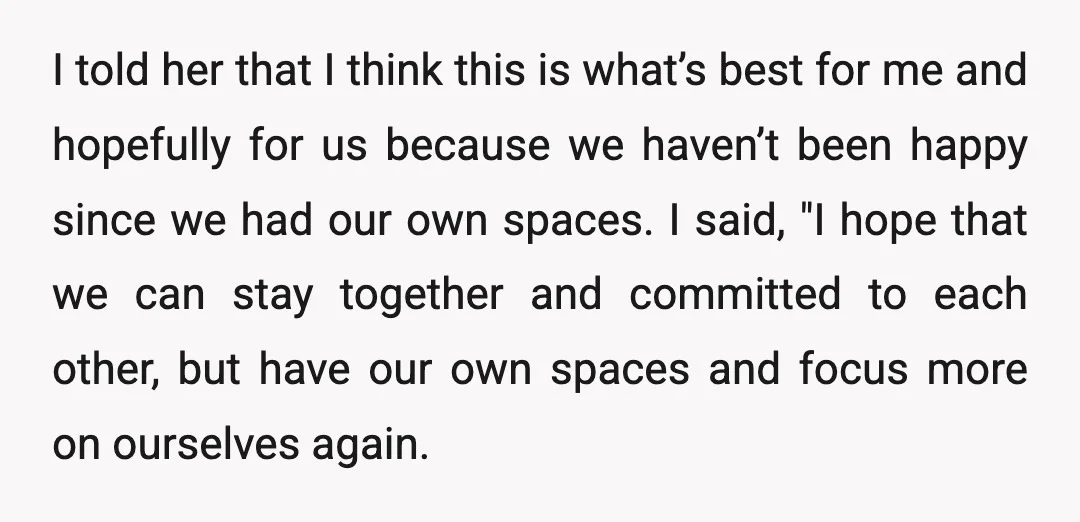 I told her that I think this is what’s best for me and hopefully for us because we haven’t been happy since we had our own spaces. I said, "I...