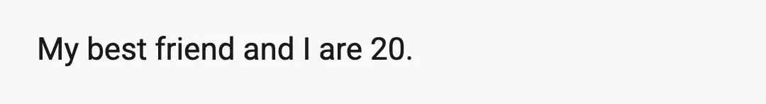 My best friend and I are 20.