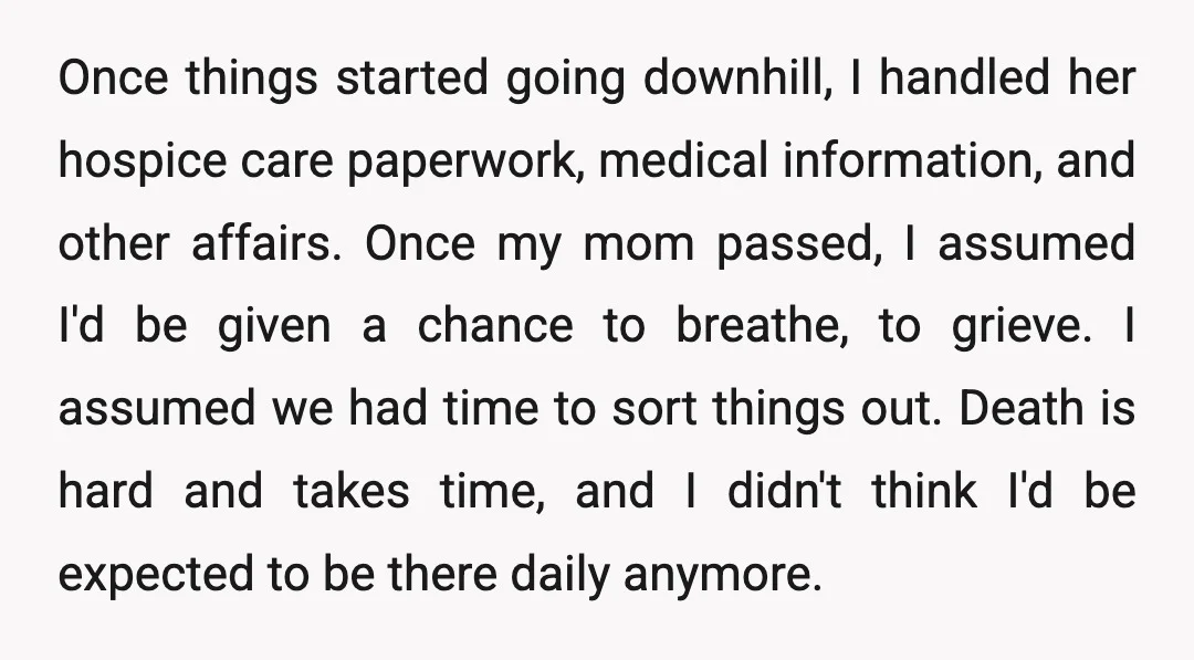 Once things started going downhill, I handled her hospice care paperwork, medical information, and other affairs. Once my mom passed, I assumed I'd be given a chance to breathe, to...