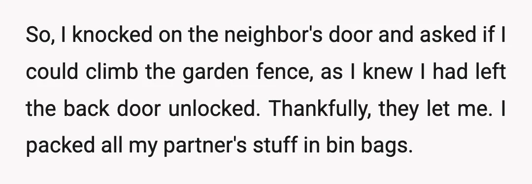 So, I knocked on the neighbor's door and asked if I could climb the garden fence, as I knew I had left the back door unlocked. Thankfully, they let me....