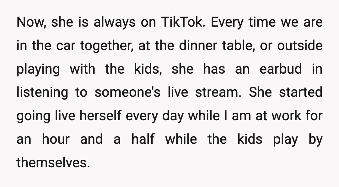 Now, she is always on TikTok. Every time we are in the car together, at the dinner table, or outside playing with the kids, she has an earbud in listening...