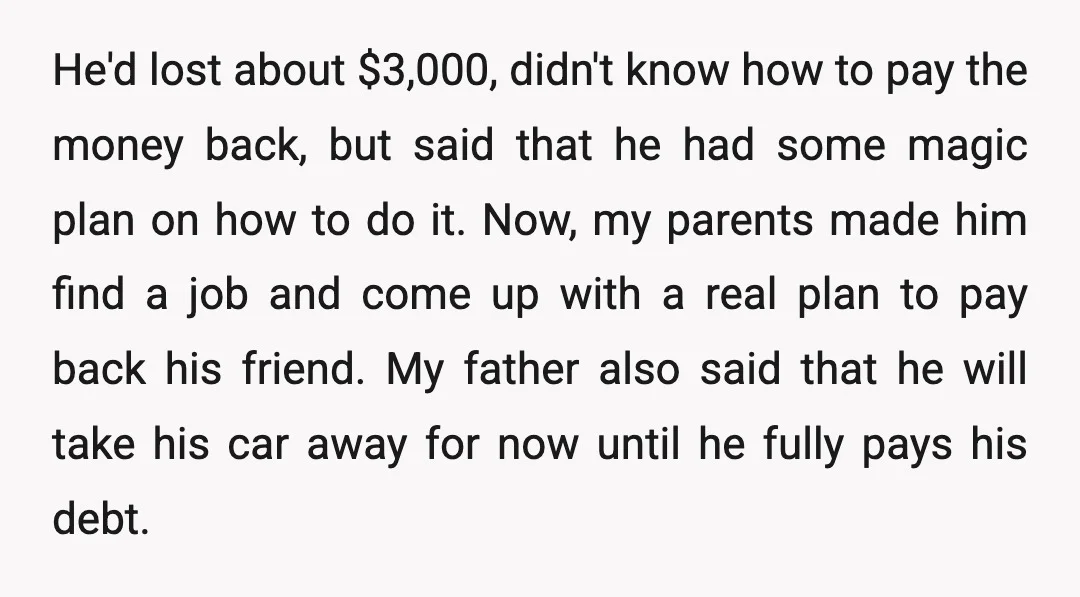 He'd lost about $3,000, didn't know how to pay the money back, but said that he had some magic plan on how to do it. Now, my parents made him...