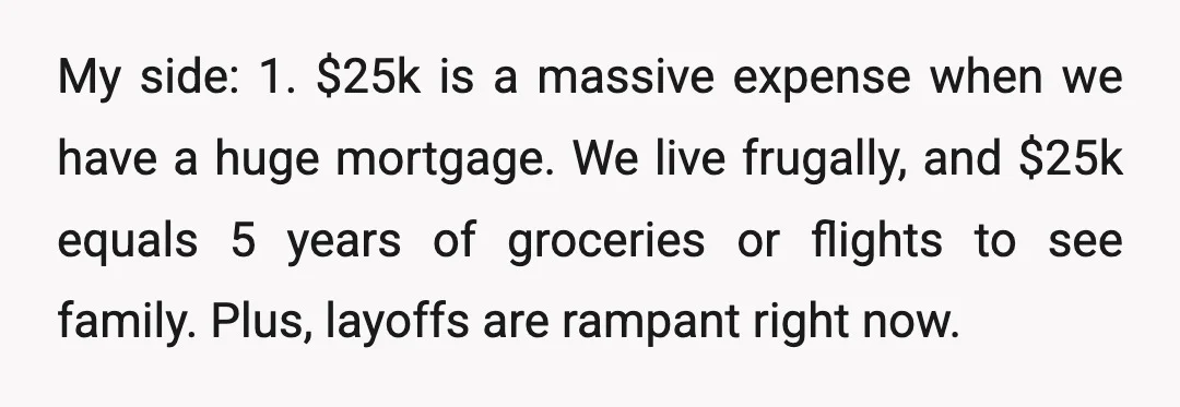 My side: 1. $25k is a massive expense when we have a huge mortgage. We live frugally, and $25k equals 5 years of groceries or flights to see family. Plus,...