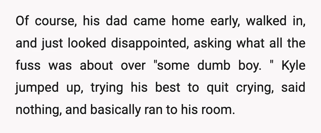 Of course, his dad came home early, walked in, and just looked disappointed, asking what all the fuss was about over "some dumb boy. " Kyle jumped up, trying his...