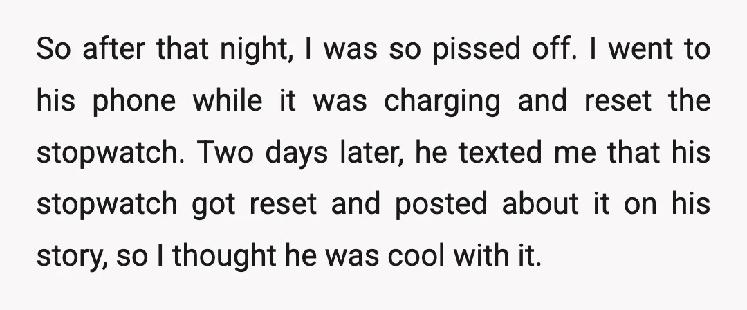 So after that night, I was so pissed off. I went to his phone while it was charging and reset the stopwatch. Two days later, he texted me that his...