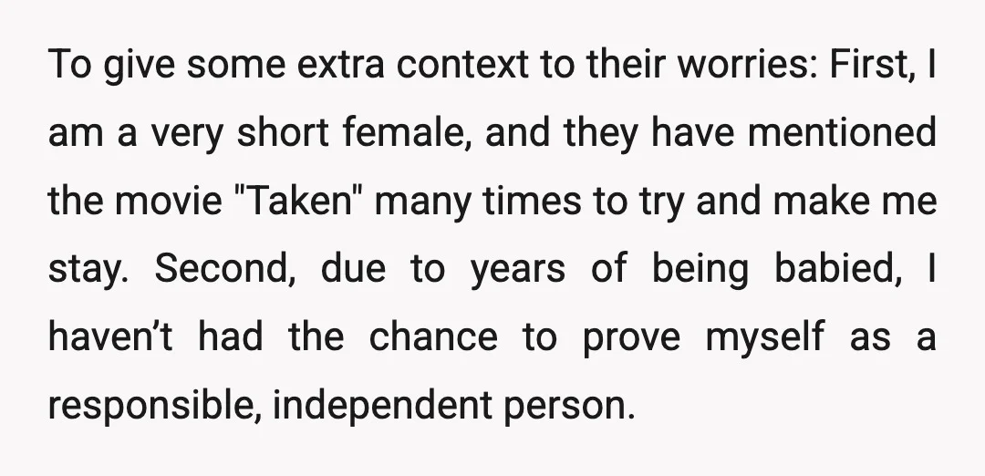 To give some extra context to their worries: First, I am a very short female, and they have mentioned the movie "Taken" many times to try and make me stay....
