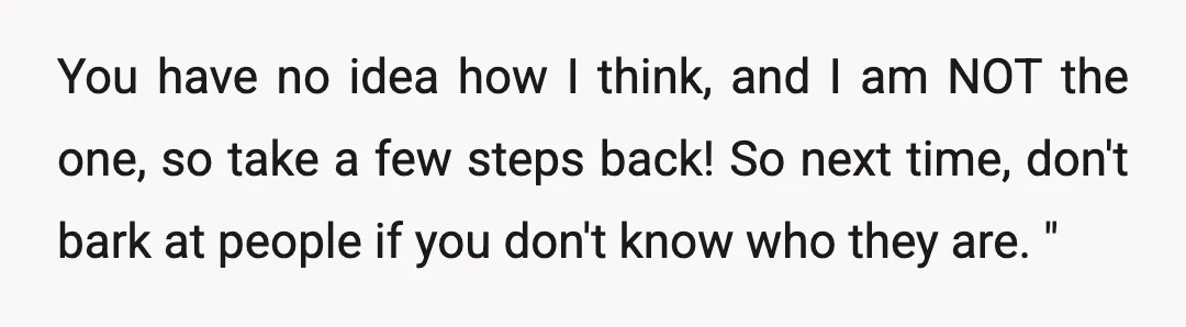 You have no idea how I think, and I am NOT the one, so take a few steps back! So next time, don't bark at people if you don't know...