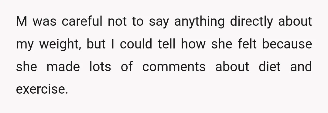 M was careful not to say anything directly about my weight, but I could tell how she felt because she made lots of comments about diet and exercise.