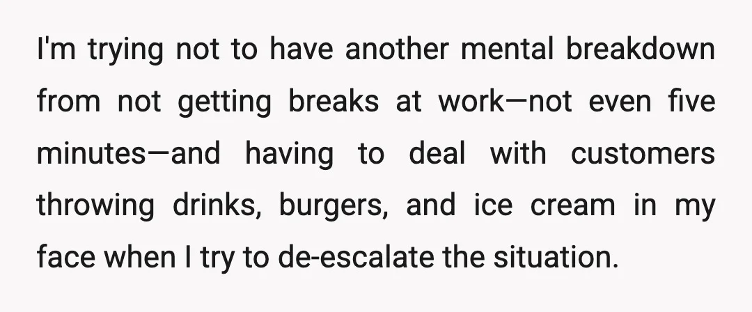 I'm trying not to have another mental breakdown from not getting breaks at work—not even five minutes—and having to deal with customers throwing drinks, burgers, and ice cream in my...