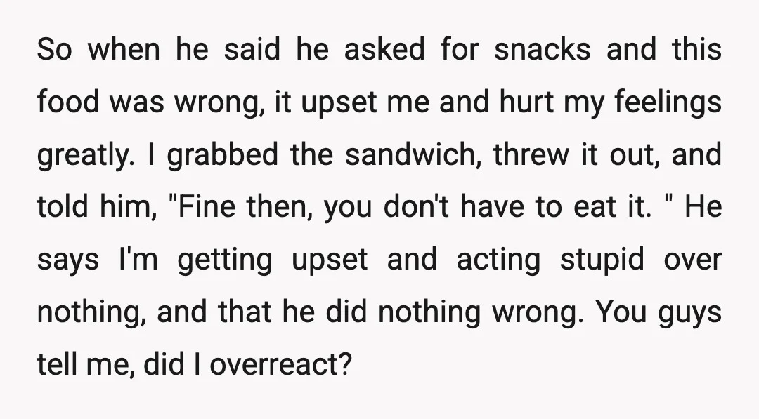 So when he said he asked for snacks and this food was wrong, it upset me and hurt my feelings greatly. I grabbed the sandwich, threw it out, and told...