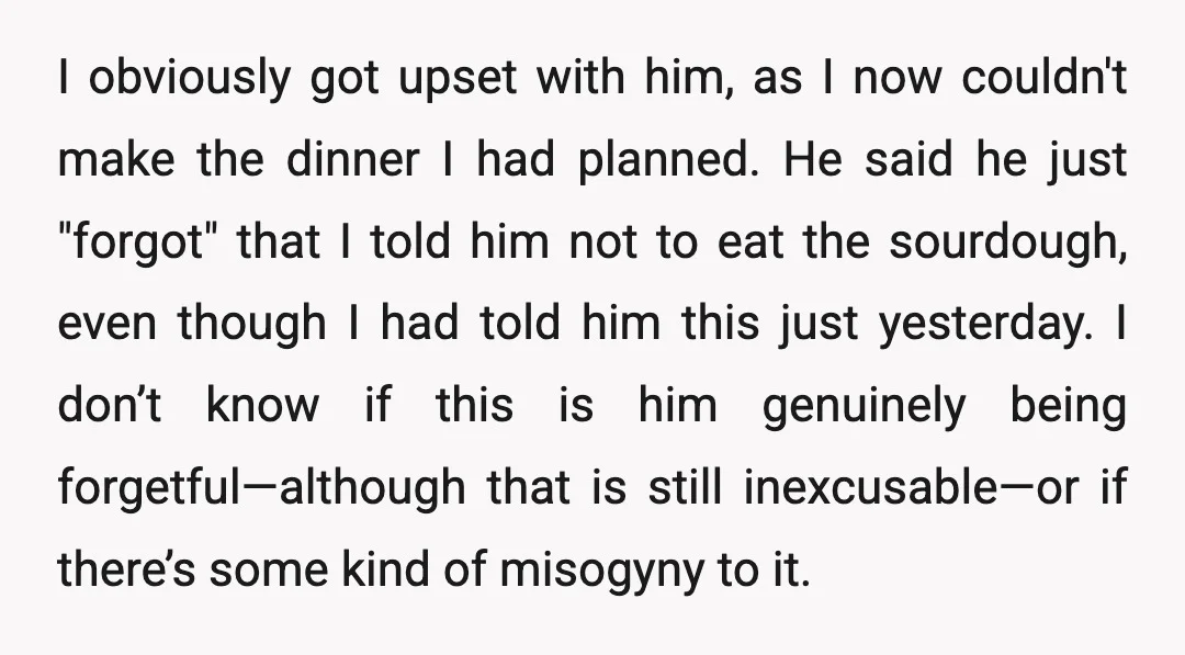 I obviously got upset with him, as I now couldn't make the dinner I had planned. He said he just "forgot" that I told him not to eat the sourdough,...