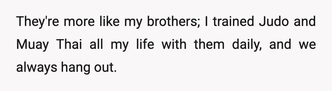 They're more like my brothers; I trained Judo and Muay Thai all my life with them daily, and we always hang out.