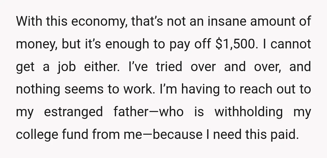 With this economy, that’s not an insane amount of money, but it’s enough to pay off $1,500. I cannot get a job either. I’ve tried over and over, and nothing...