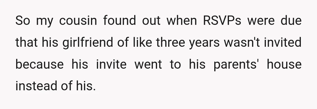 So my cousin found out when RSVPs were due that his girlfriend of like three years wasn't invited because his invite went to his parents' house instead of his.