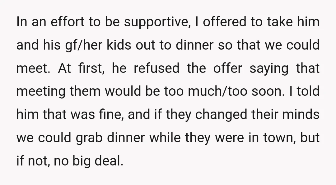 In an effort to be supportive, I offered to take him and his gf/her kids out to dinner so that we could meet. At first, he refused the offer saying...