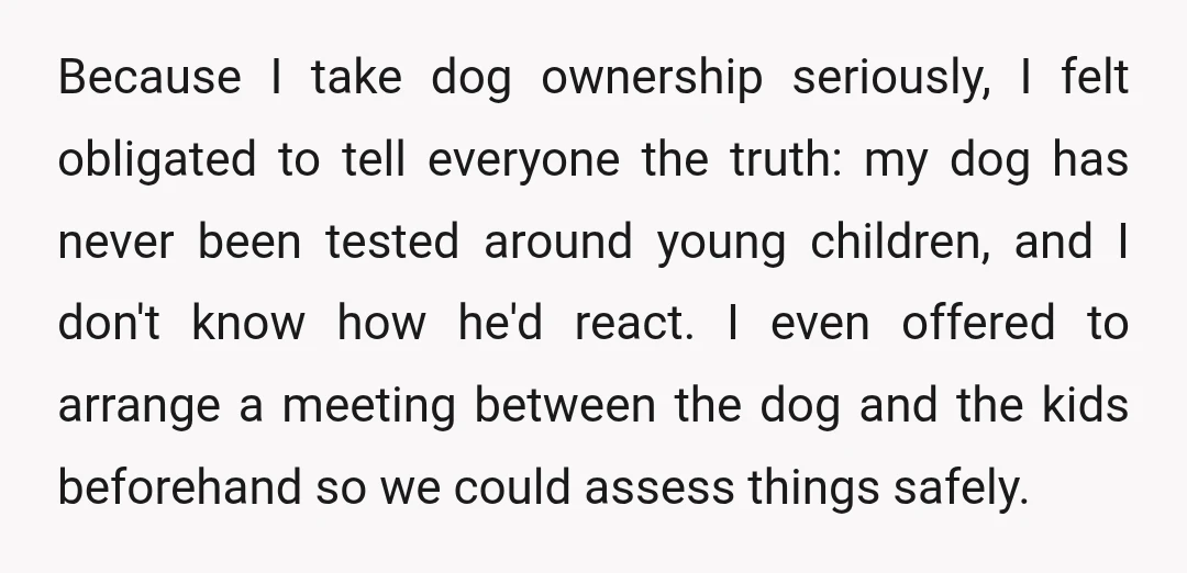 Because I take dog ownership seriously, I felt obligated to tell everyone the truth: my dog has never been tested around young children, and I don't know how he'd react....