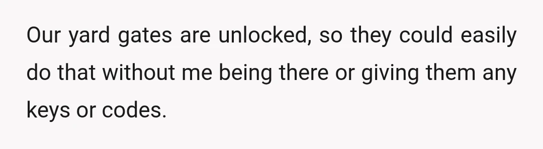 Our yard gates are unlocked, so they could easily do that without me being there or giving them any keys or codes.