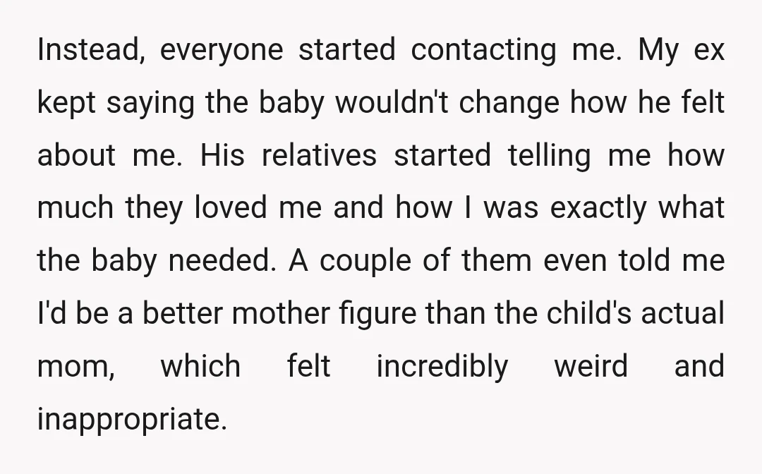 Instead, everyone started contacting me. My ex kept saying the baby wouldn't change how he felt about me. His relatives started telling me how much they loved me and how...