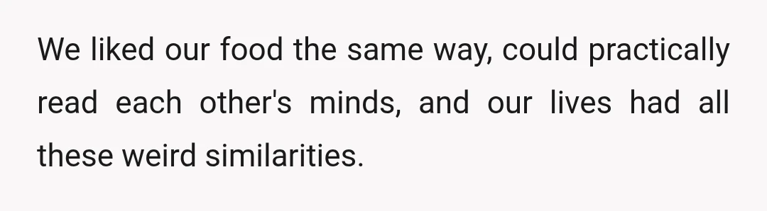 We liked our food the same way, could practically read each other's minds, and our lives had all these weird similarities.