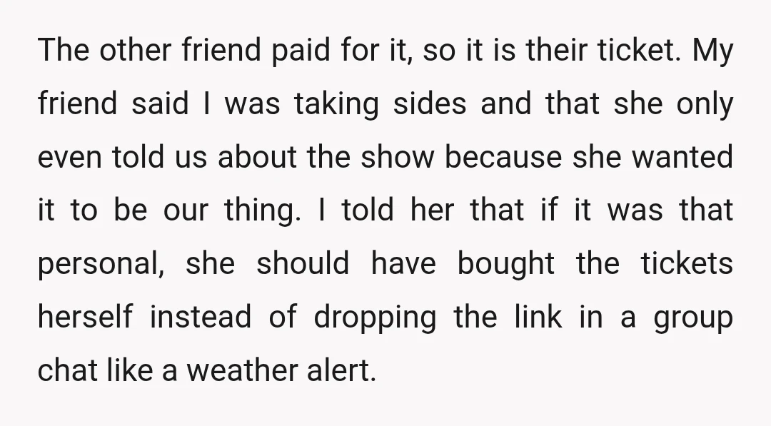 The other friend paid for it, so it is their ticket. My friend said I was taking sides and that she only even told us about the show because she...