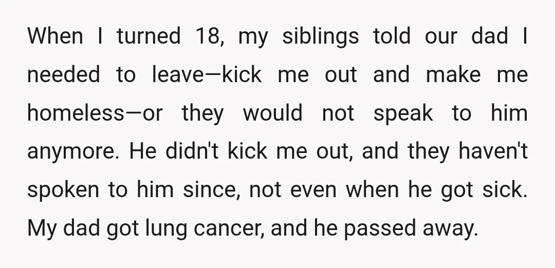 When I turned 18, my siblings told our dad I needed to leave—kick me out and make me homeless—or they would not speak to him anymore. He didn't kick me...
