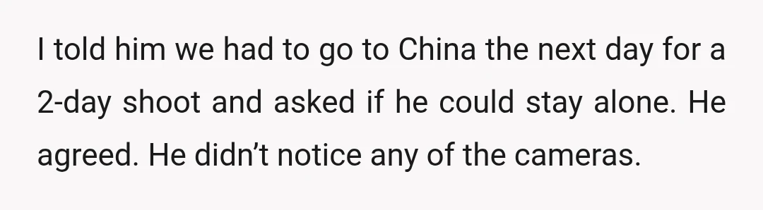 I told him we had to go to China the next day for a 2-day shoot and asked if he could stay alone. He agreed. He didn’t notice any of...