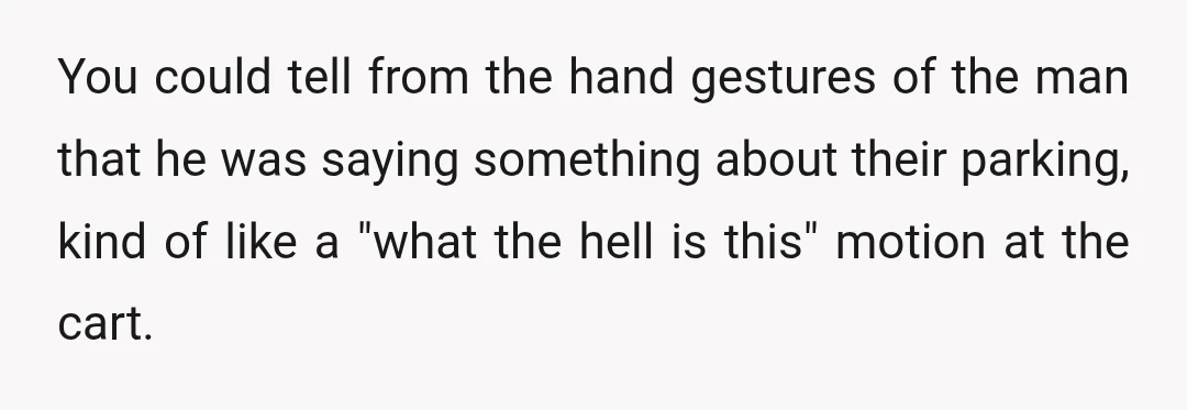 You could tell from the hand gestures of the man that he was saying something about their parking, kind of like a "what the hell is this" motion at the...