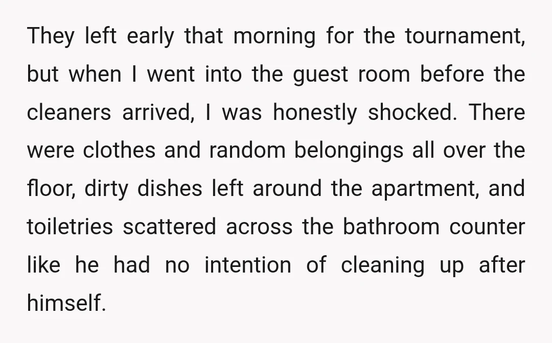 They left early that morning for the tournament, but when I went into the guest room before the cleaners arrived, I was honestly shocked. There were clothes and random belongings...