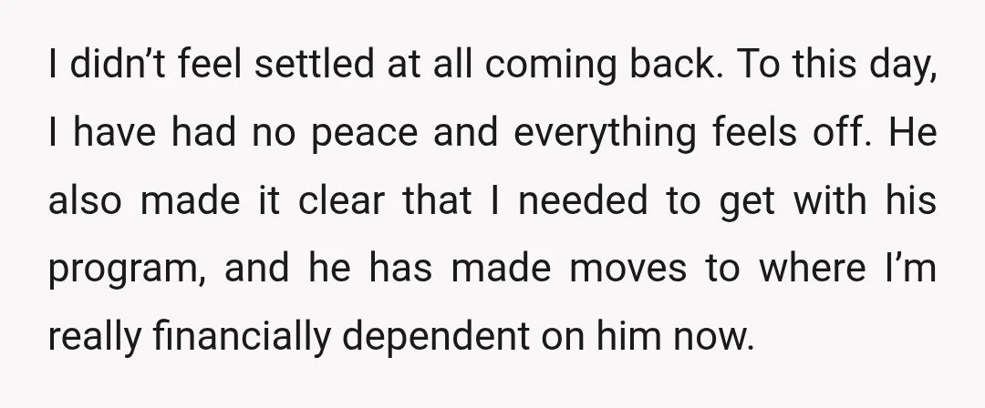I didn’t feel settled at all coming back. To this day, I have had no peace and everything feels off. He also made it clear that I needed to get...