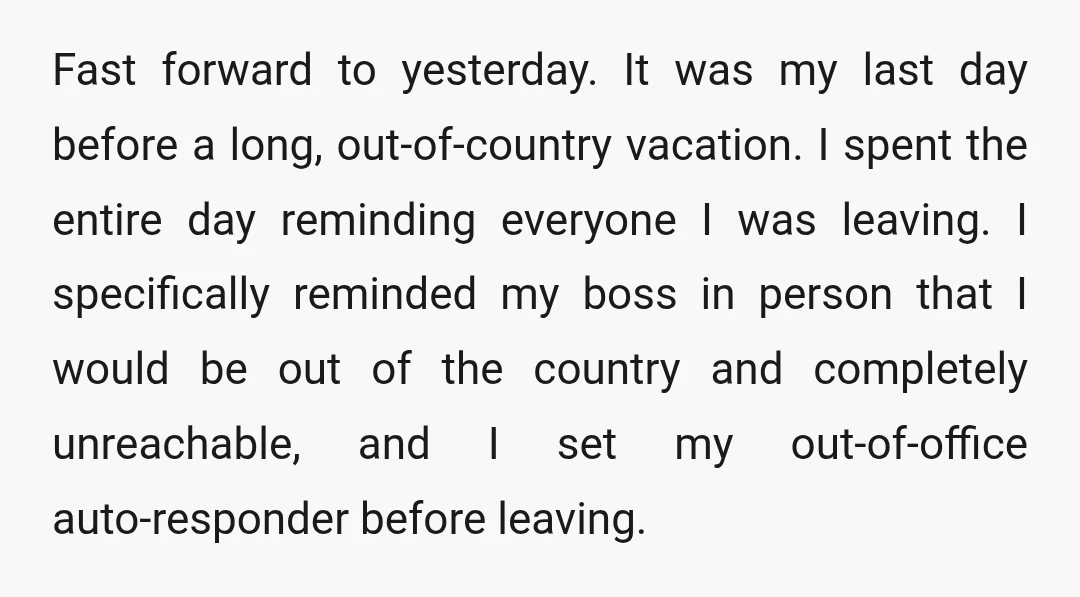 Fast forward to yesterday. It was my last day before a long, out-of-country vacation. I spent the entire day reminding everyone I was leaving. I specifically reminded my boss in...