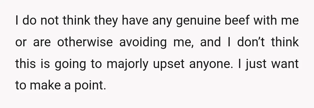 I do not think they have any genuine beef with me or are otherwise avoiding me, and I don’t think this is going to majorly upset anyone. I just want...