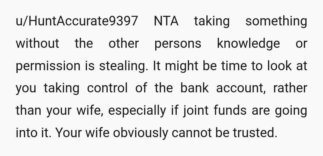 u/HuntAccurate9397 NTA taking something without the other persons knowledge or permission is stealing. It might be time to look at you taking control of the bank account, rather than your...