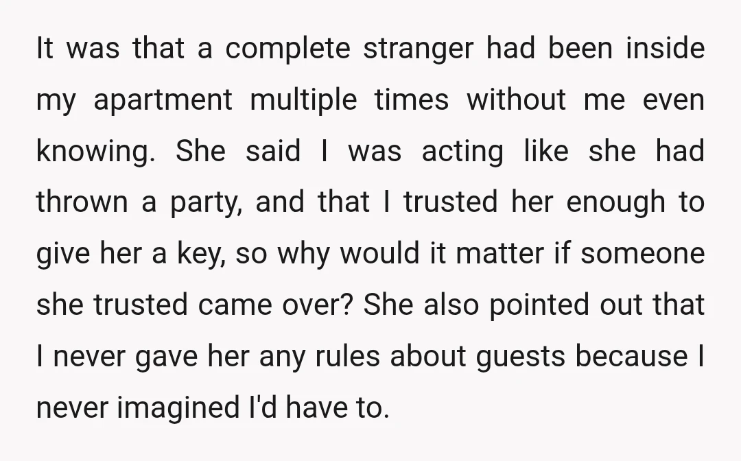 It was that a complete stranger had been inside my apartment multiple times without me even knowing. She said I was acting like she had thrown a party, and that...