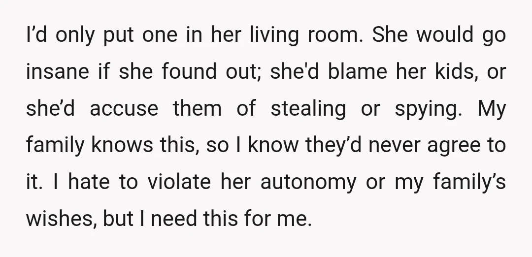 I’d only put one in her living room. She would go insane if she found out; she'd blame her kids, or she’d accuse them of stealing or spying. My family...