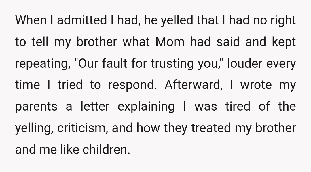 When I admitted I had, he yelled that I had no right to tell my brother what Mom had said and kept repeating, "Our fault for trusting you," louder every...