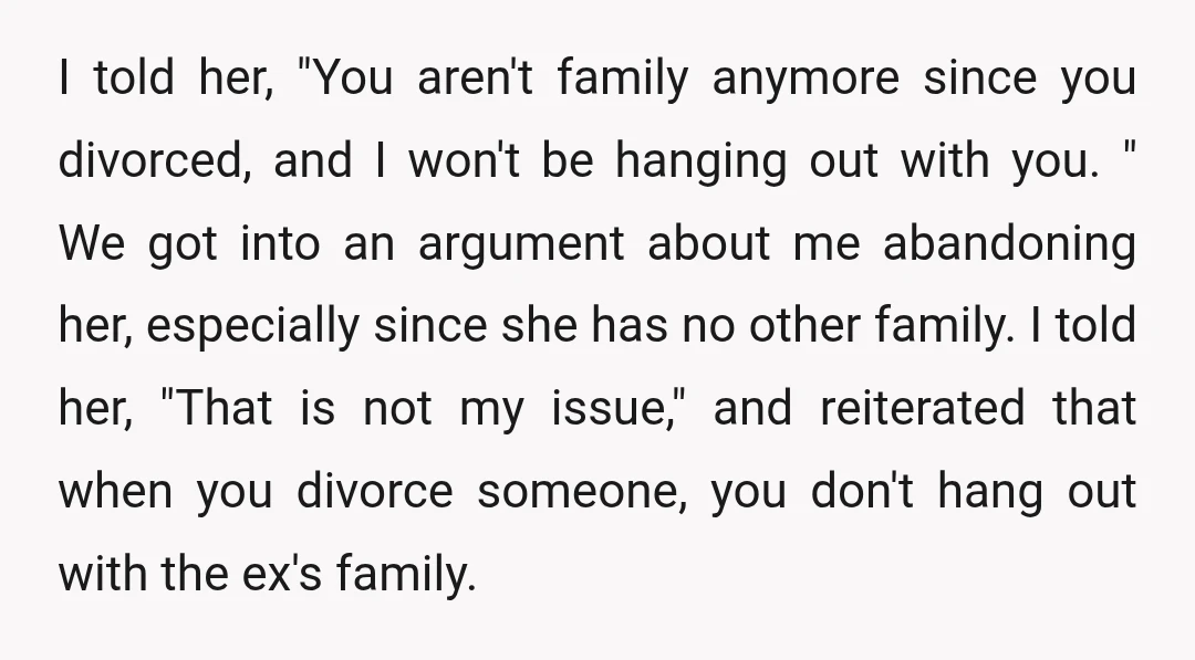 I told her, "You aren't family anymore since you divorced, and I won't be hanging out with you. " We got into an argument about me abandoning her, especially since...