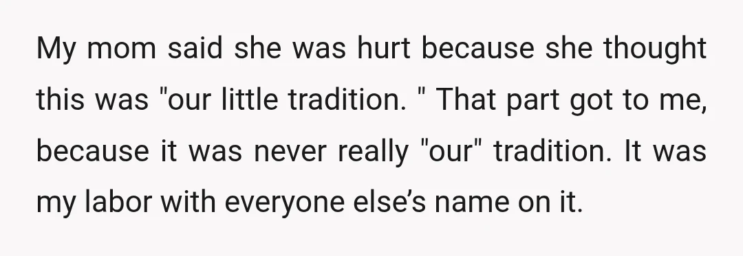 My mom said she was hurt because she thought this was "our little tradition. " That part got to me, because it was never really "our" tradition. It was my...