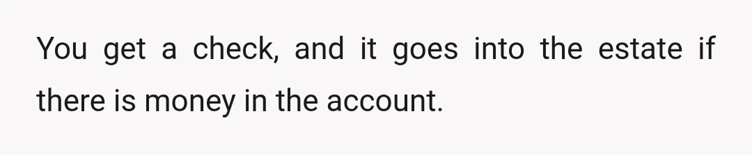You get a check, and it goes into the estate if there is money in the account.